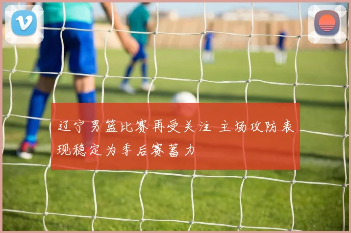 辽宁男篮比赛再受关注 主场攻防表现稳定为季后赛蓄力