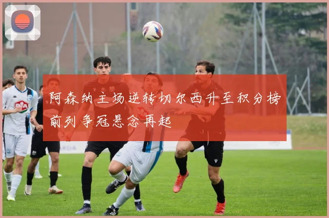 阿森纳主场逆转切尔西升至积分榜前列争冠悬念再起