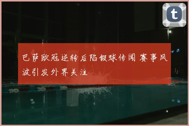 巴萨欧冠逆转后陷假球传闻 赛事风波引发外界关注