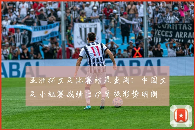 亚洲杯女足比赛结果查询：中国女足小组赛战绩出炉晋级形势明朗