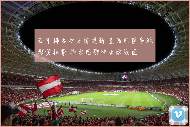 西甲排名积分榜更新 皇马巴萨争冠形势拉紧 毕尔巴鄂冲击欧战区