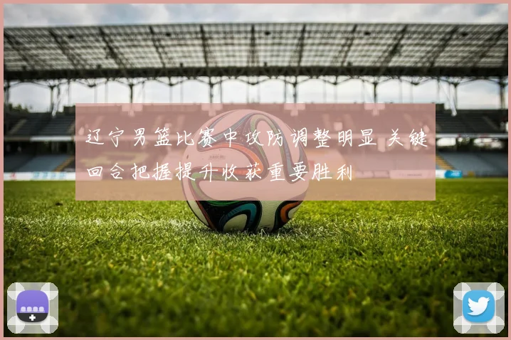 辽宁男篮比赛中攻防调整明显 关键回合把握提升收获重要胜利