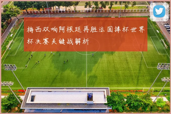 梅西双响阿根廷再胜法国捧杯世界杯决赛关键战解析