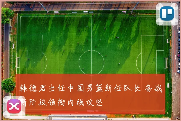 韩德君出任中国男篮新任队长 备战新阶段领衔内线攻坚
