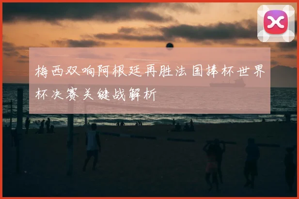 梅西双响阿根廷再胜法国捧杯世界杯决赛关键战解析
