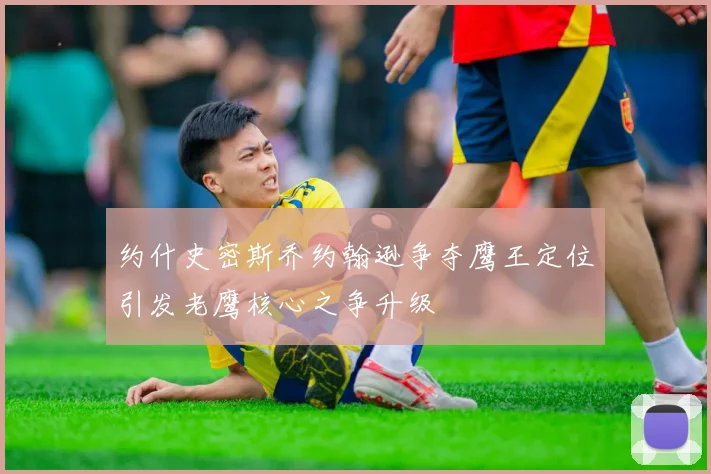 约什史密斯乔约翰逊争夺鹰王定位引发老鹰核心之争升级