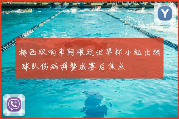 梅西双响率阿根廷世界杯小组出线 球队伤病调整成赛后焦点