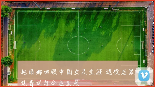 赵丽娜回顾中国女足生涯 退役后聚焦青训与公益发展
