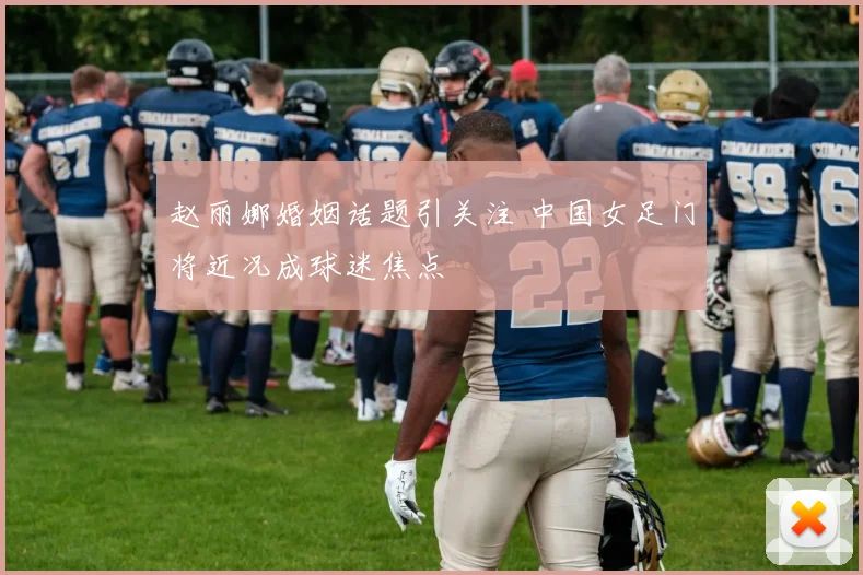 赵丽娜婚姻话题引关注 中国女足门将近况成球迷焦点