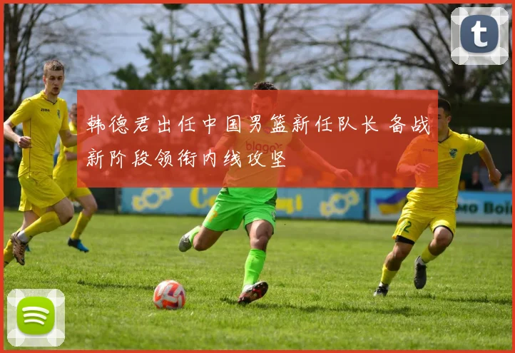韩德君出任中国男篮新任队长 备战新阶段领衔内线攻坚