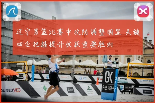 辽宁男篮比赛中攻防调整明显 关键回合把握提升收获重要胜利