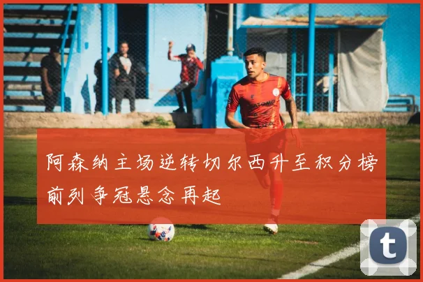 阿森纳主场逆转切尔西升至积分榜前列争冠悬念再起