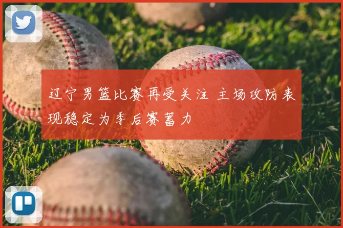 辽宁男篮比赛再受关注 主场攻防表现稳定为季后赛蓄力