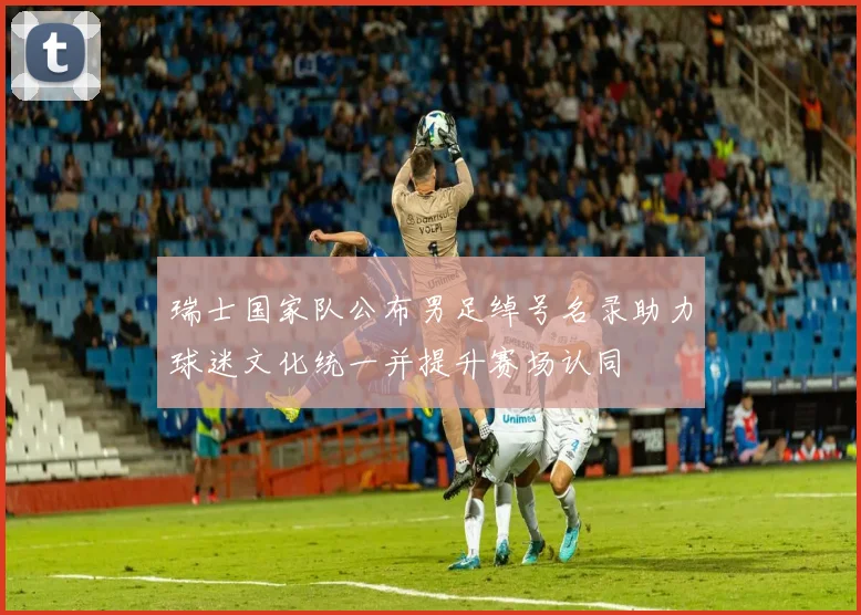 瑞士国家队公布男足绰号名录助力球迷文化统一并提升赛场认同