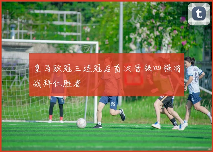 皇马欧冠三连冠后首次晋级四强将战拜仁胜者