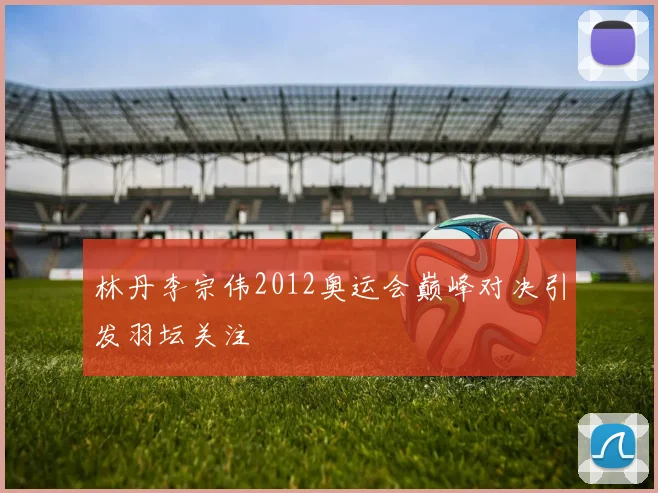 林丹李宗伟2012奥运会巅峰对决引发羽坛关注